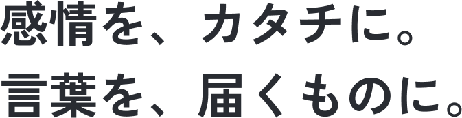 感情を、カタチに。言葉を、届くものに。